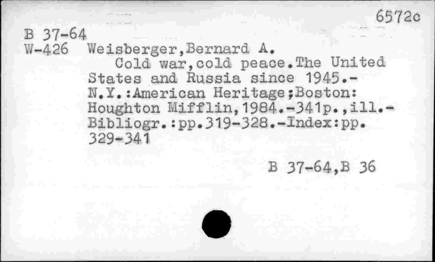 ﻿6572c B 37-64
W-426 Weisberger»Bernard A.
Cold war,cold peace.The United States and Russia since 1945.-N.Y.:American Heritage^Boston: Houghton Mifflin,1984.-341p.,ill.~ Bibliogr.:pp.319-328.-Index:pp. 329-341
B 37-64,B 36